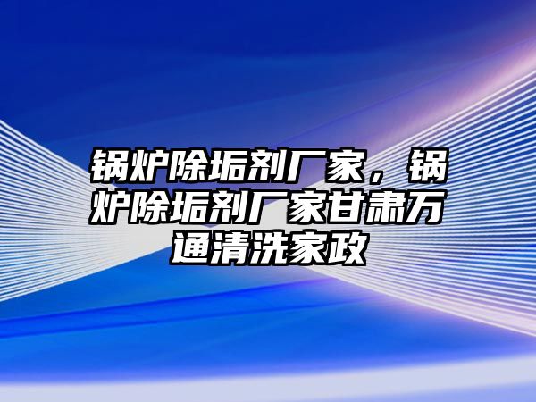 鍋爐除垢劑廠家，鍋爐除垢劑廠家甘肅萬通清洗家政