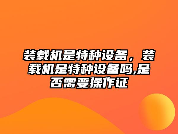 裝載機是特種設備，裝載機是特種設備嗎,是否需要操作證