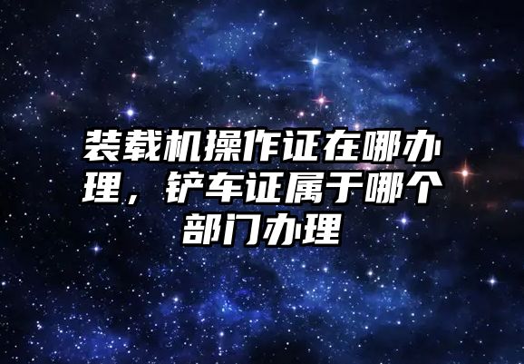 裝載機(jī)操作證在哪辦理，鏟車證屬于哪個(gè)部門辦理