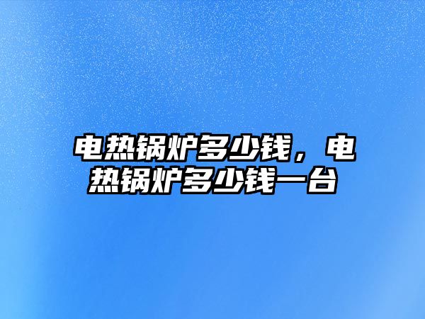 電熱鍋爐多少錢，電熱鍋爐多少錢一臺