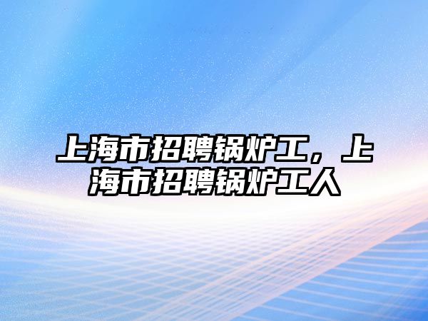 上海市招聘鍋爐工，上海市招聘鍋爐工人