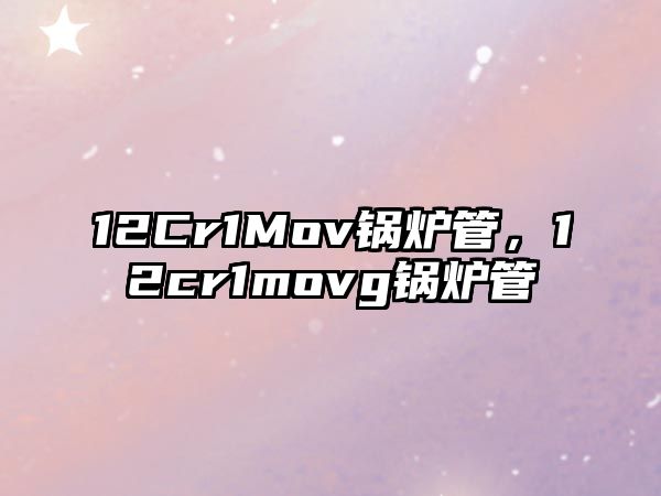 12Cr1Mov鍋爐管，12cr1movg鍋爐管