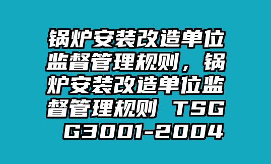 鍋爐安裝改造單位監(jiān)督管理規(guī)則，鍋爐安裝改造單位監(jiān)督管理規(guī)則 TSG G3001-2004