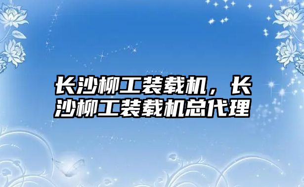 長沙柳工裝載機，長沙柳工裝載機總代理