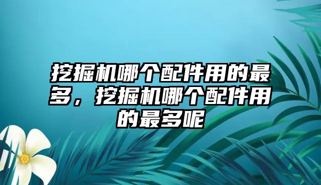 挖掘機(jī)哪個(gè)配件用的最多，挖掘機(jī)哪個(gè)配件用的最多呢