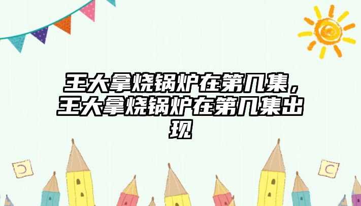 王大拿燒鍋爐在第幾集，王大拿燒鍋爐在第幾集出現(xiàn)