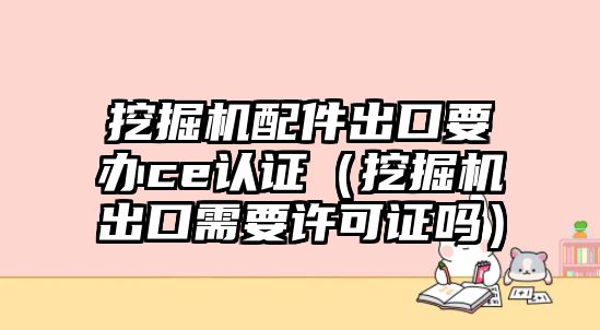 挖掘機配件出口要辦ce認(rèn)證（挖掘機出口需要許可證嗎）