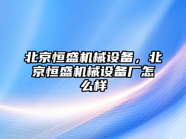 北京恒盛機械設(shè)備，北京恒盛機械設(shè)備廠怎么樣