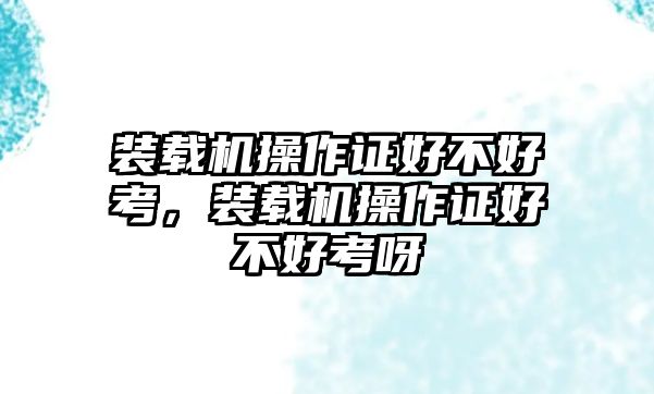 裝載機操作證好不好考，裝載機操作證好不好考呀