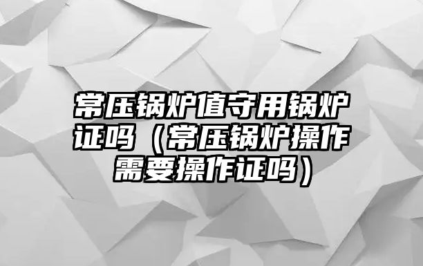 常壓鍋爐值守用鍋爐證嗎（常壓鍋爐操作需要操作證嗎）