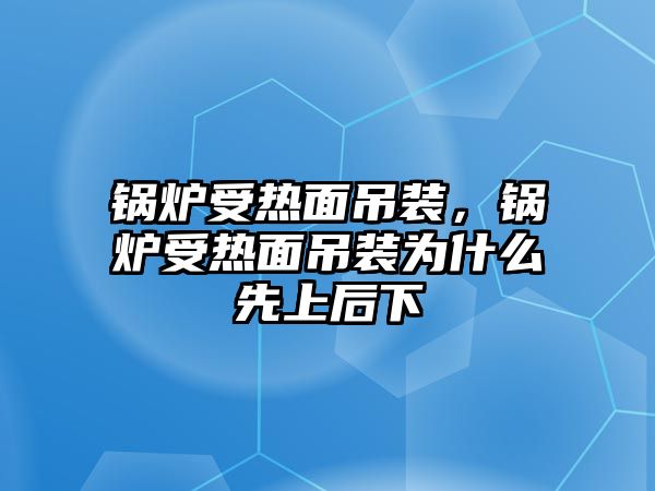 鍋爐受熱面吊裝，鍋爐受熱面吊裝為什么先上后下