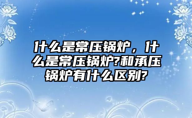 什么是常壓鍋爐，什么是常壓鍋爐?和承壓鍋爐有什么區(qū)別?