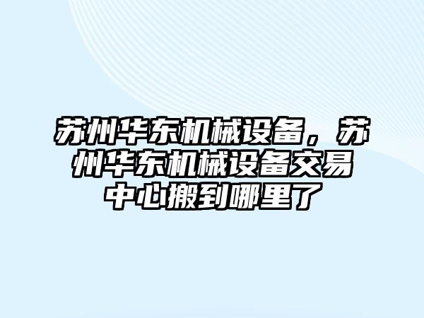 蘇州華東機(jī)械設(shè)備，蘇州華東機(jī)械設(shè)備交易中心搬到哪里了