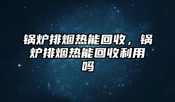 鍋爐排煙熱能回收，鍋爐排煙熱能回收利用嗎