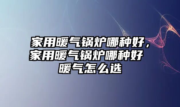 家用暖氣鍋爐哪種好，家用暖氣鍋爐哪種好 暖氣怎么選