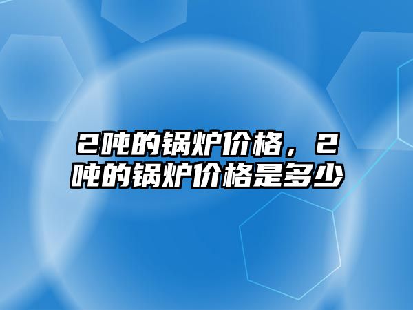 2噸的鍋爐價格，2噸的鍋爐價格是多少