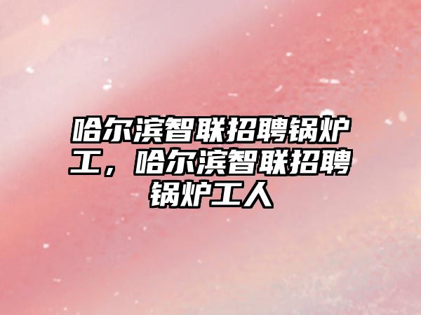 哈爾濱智聯(lián)招聘鍋爐工，哈爾濱智聯(lián)招聘鍋爐工人