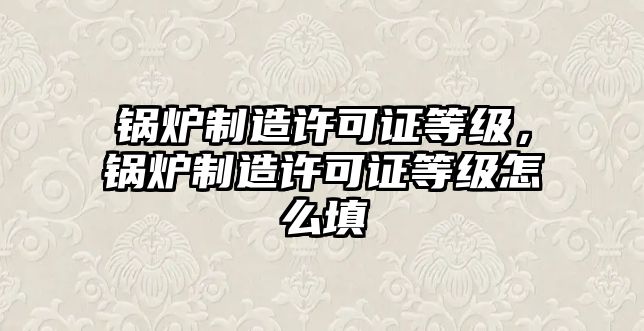 鍋爐制造許可證等級，鍋爐制造許可證等級怎么填