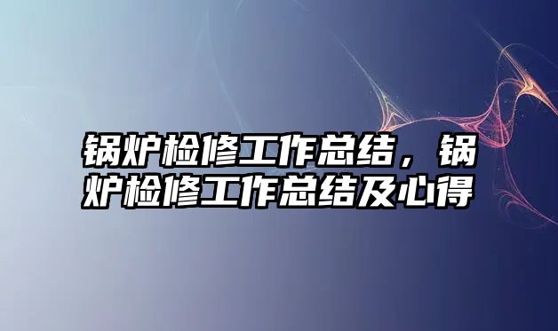 鍋爐檢修工作總結(jié)，鍋爐檢修工作總結(jié)及心得