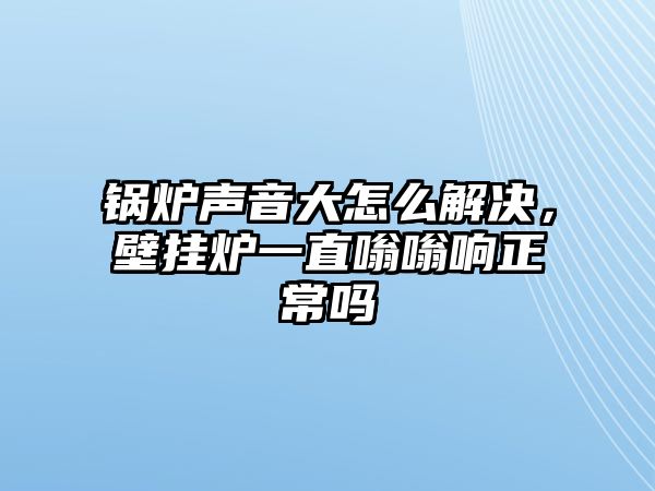 鍋爐聲音大怎么解決，壁掛爐一直嗡嗡響正常嗎