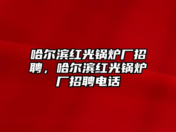 哈爾濱紅光鍋爐廠招聘，哈爾濱紅光鍋爐廠招聘電話