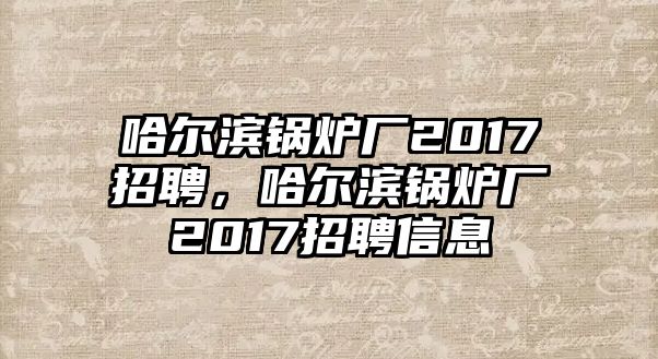 哈爾濱鍋爐廠2017招聘，哈爾濱鍋爐廠2017招聘信息