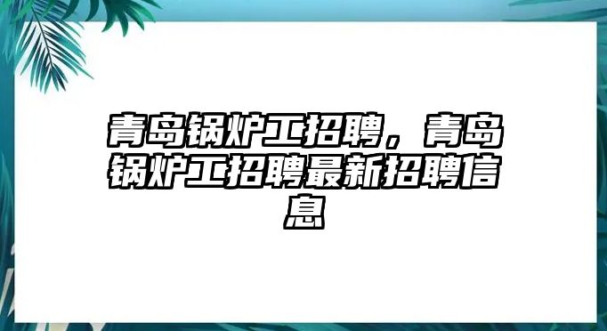 青島鍋爐工招聘，青島鍋爐工招聘最新招聘信息