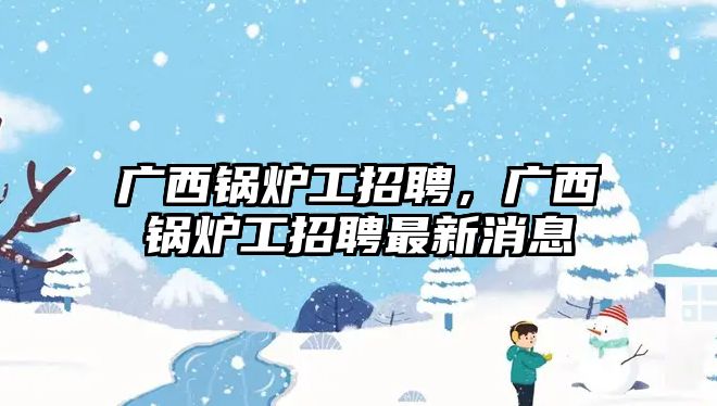 廣西鍋爐工招聘，廣西鍋爐工招聘最新消息