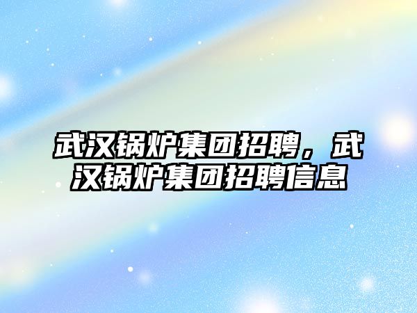 武漢鍋爐集團招聘，武漢鍋爐集團招聘信息