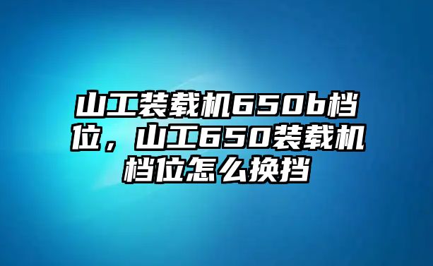 山工裝載機650b檔位，山工650裝載機檔位怎么換擋