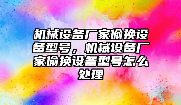 機械設(shè)備廠家偷換設(shè)備型號，機械設(shè)備廠家偷換設(shè)備型號怎么處理