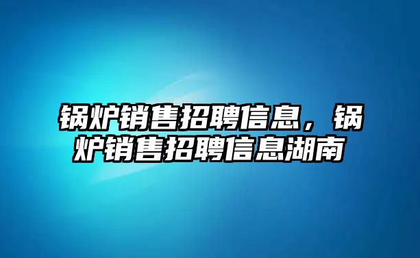 鍋爐銷售招聘信息，鍋爐銷售招聘信息湖南