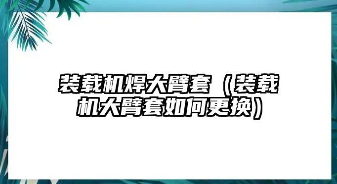 裝載機焊大臂套（裝載機大臂套如何更換）