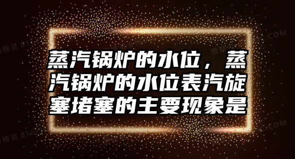 蒸汽鍋爐的水位，蒸汽鍋爐的水位表汽旋塞堵塞的主要現(xiàn)象是