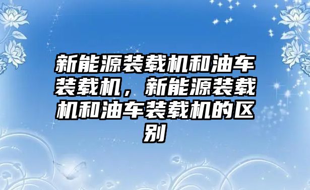 新能源裝載機(jī)和油車裝載機(jī)，新能源裝載機(jī)和油車裝載機(jī)的區(qū)別