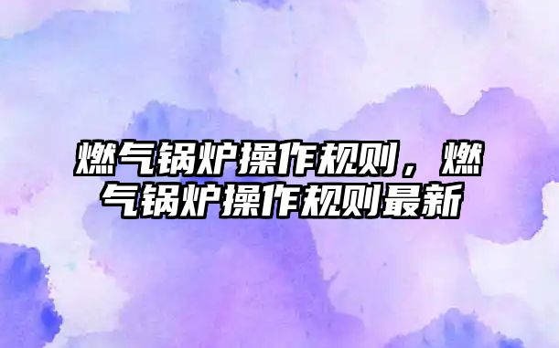 燃?xì)忮仩t操作規(guī)則，燃?xì)忮仩t操作規(guī)則最新