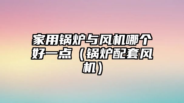 家用鍋爐與風(fēng)機(jī)哪個好一點(diǎn)（鍋爐配套風(fēng)機(jī)）