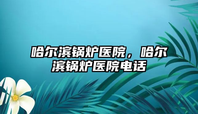 哈爾濱鍋爐醫(yī)院，哈爾濱鍋爐醫(yī)院電話