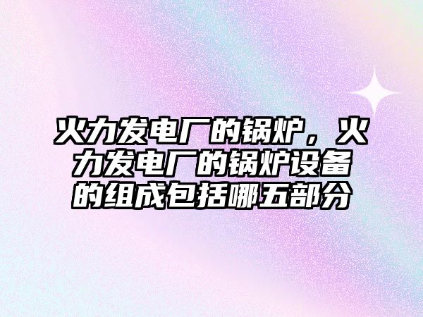 火力發(fā)電廠的鍋爐，火力發(fā)電廠的鍋爐設(shè)備的組成包括哪五部分