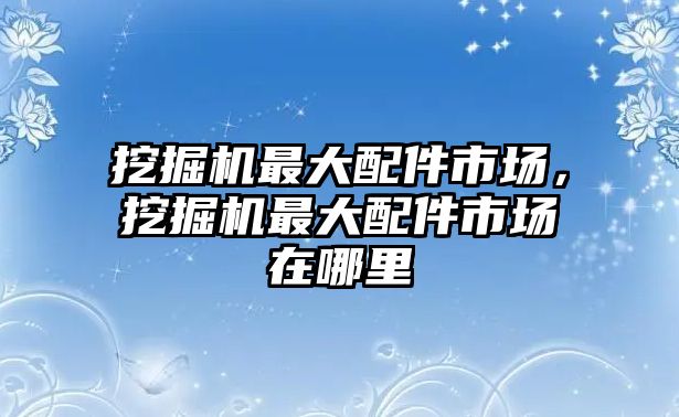 挖掘機(jī)最大配件市場，挖掘機(jī)最大配件市場在哪里