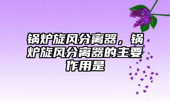 鍋爐旋風(fēng)分離器，鍋爐旋風(fēng)分離器的主要作用是