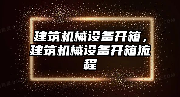 建筑機(jī)械設(shè)備開箱，建筑機(jī)械設(shè)備開箱流程