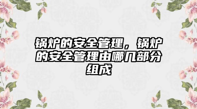 鍋爐的安全管理，鍋爐的安全管理由哪幾部分組成