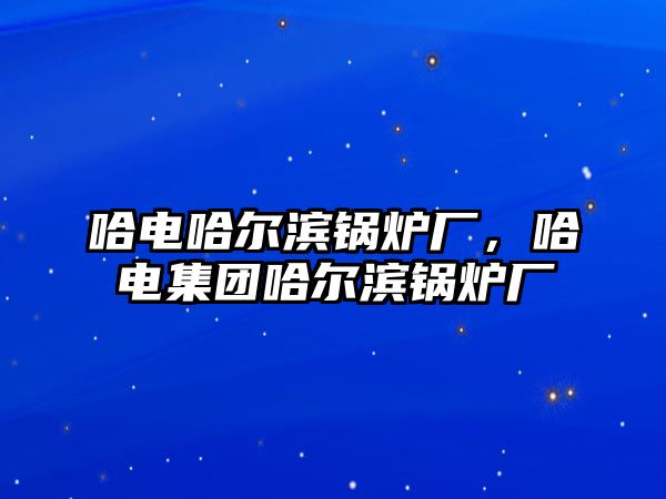 哈電哈爾濱鍋爐廠，哈電集團哈爾濱鍋爐廠