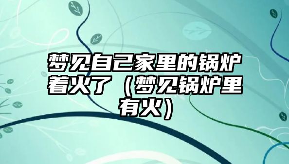 夢見自己家里的鍋爐著火了（夢見鍋爐里有火）