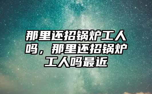 那里還招鍋爐工人嗎，那里還招鍋爐工人嗎最近