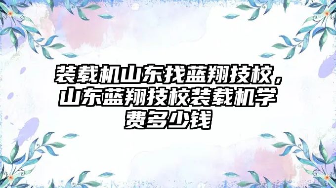 裝載機山東找藍翔技校，山東藍翔技校裝載機學費多少錢