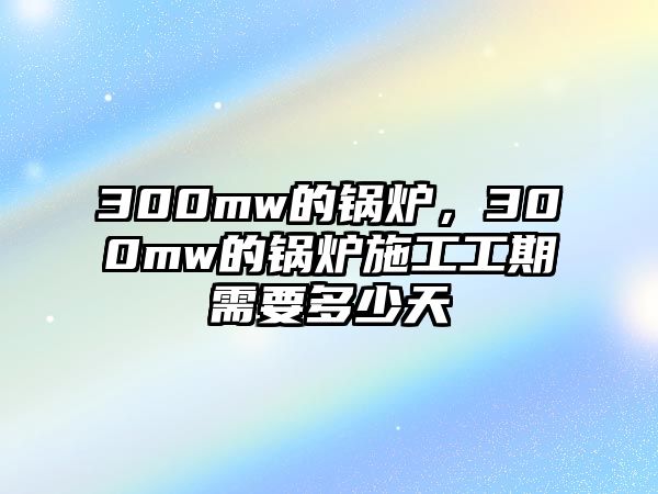 300mw的鍋爐，300mw的鍋爐施工工期需要多少天