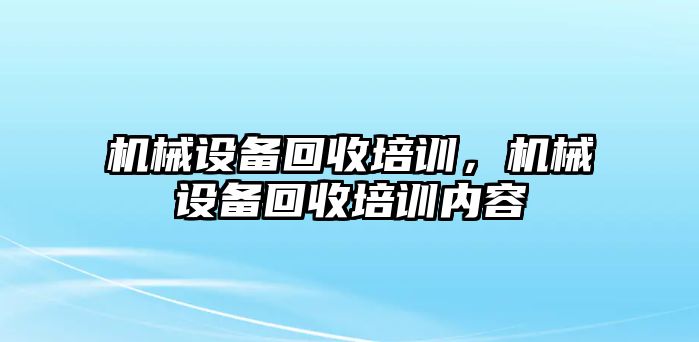 機械設(shè)備回收培訓(xùn)，機械設(shè)備回收培訓(xùn)內(nèi)容