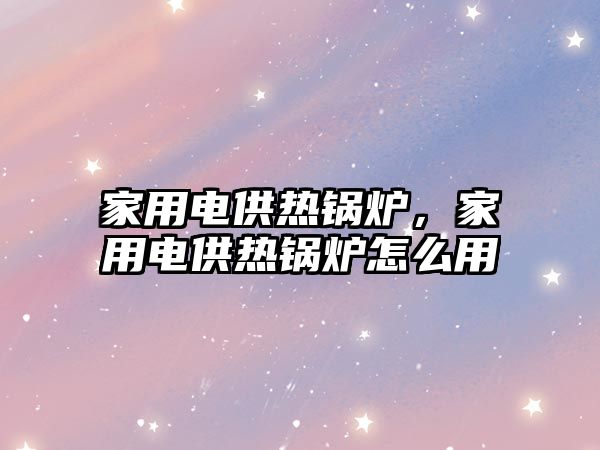 家用電供熱鍋爐，家用電供熱鍋爐怎么用